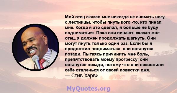 Мой отец сказал мне никогда не снимать ногу с лестницы, чтобы пнуть кого -то, кто пинал мне. Когда я это сделал, я больше не буду подниматься. Пока они пинают, сказал мне отец, я должен продолжать шагнуть. Они могут