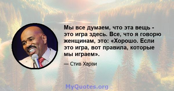 Мы все думаем, что эта вещь - это игра здесь. Все, что я говорю женщинам, это: «Хорошо. Если это игра, вот правила, которые мы играем».