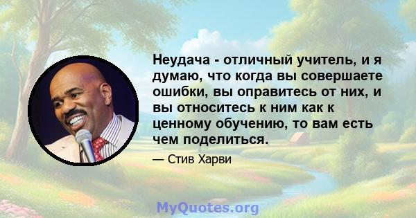 Неудача - отличный учитель, и я думаю, что когда вы совершаете ошибки, вы оправитесь от них, и вы относитесь к ним как к ценному обучению, то вам есть чем поделиться.