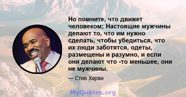 Но помните, что движет человеком; Настоящие мужчины делают то, что им нужно сделать, чтобы убедиться, что их люди заботятся, одеты, размещены и разумно, и если они делают что -то меньшее, они не мужчины.