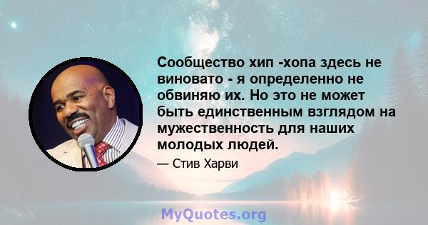 Сообщество хип -хопа здесь не виновато - я определенно не обвиняю их. Но это не может быть единственным взглядом на мужественность для наших молодых людей.