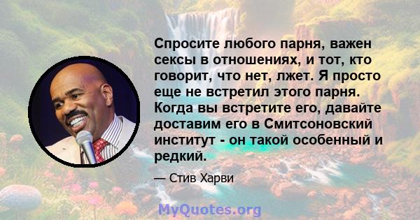 Спросите любого парня, важен сексы в отношениях, и тот, кто говорит, что нет, лжет. Я просто еще не встретил этого парня. Когда вы встретите его, давайте доставим его в Смитсоновский институт - он такой особенный и