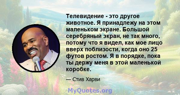 Телевидение - это другое животное. Я принадлежу на этом маленьком экране. Большой серебряный экран, не так много, потому что я видел, как мое лицо вверх поблизости, когда оно 25 футов ростом. Я в порядке, пока ты держу