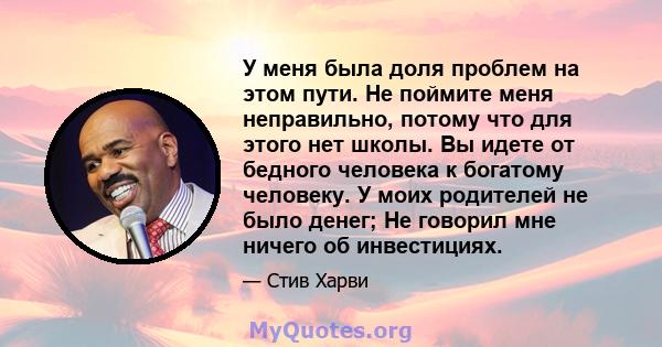 У меня была доля проблем на этом пути. Не поймите меня неправильно, потому что для этого нет школы. Вы идете от бедного человека к богатому человеку. У моих родителей не было денег; Не говорил мне ничего об инвестициях.