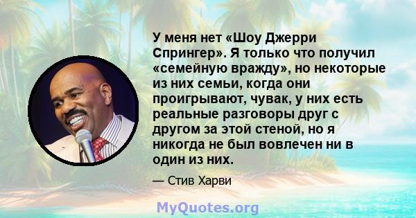 У меня нет «Шоу Джерри Спрингер». Я только что получил «семейную вражду», но некоторые из них семьи, когда они проигрывают, чувак, у них есть реальные разговоры друг с другом за этой стеной, но я никогда не был вовлечен 