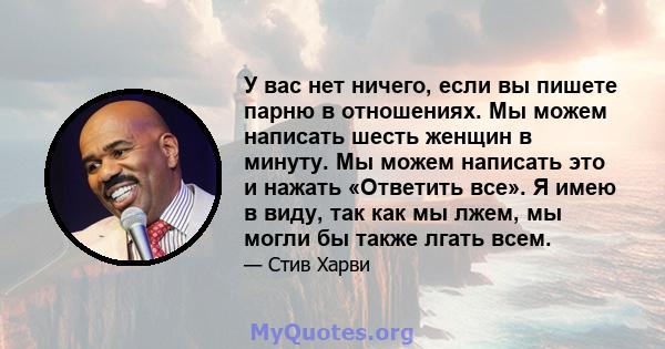 У вас нет ничего, если вы пишете парню в отношениях. Мы можем написать шесть женщин в минуту. Мы можем написать это и нажать «Ответить все». Я имею в виду, так как мы лжем, мы могли бы также лгать всем.