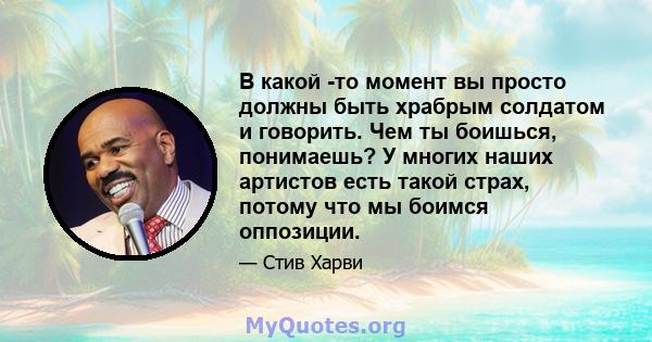 В какой -то момент вы просто должны быть храбрым солдатом и говорить. Чем ты боишься, понимаешь? У многих наших артистов есть такой страх, потому что мы боимся оппозиции.