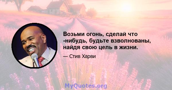 Возьми огонь, сделай что -нибудь, будьте взволнованы, найдя свою цель в жизни.