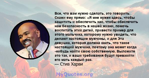 Все, что вам нужно сделать, это говорить. Скажи ему прямо: «Я мне нужен здесь, чтобы защитить и обеспечить нас, чтобы обеспечить нам безопасность в нашей жизни, помочь воспитать этих детей, привести пример для этого