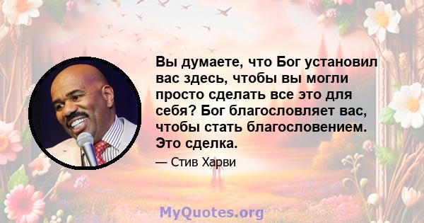 Вы думаете, что Бог установил вас здесь, чтобы вы могли просто сделать все это для себя? Бог благословляет вас, чтобы стать благословением. Это сделка.