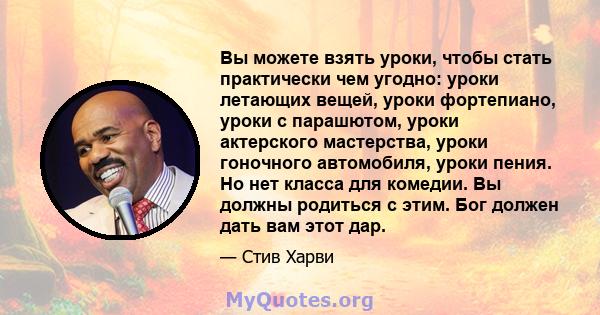 Вы можете взять уроки, чтобы стать практически чем угодно: уроки летающих вещей, уроки фортепиано, уроки с парашютом, уроки актерского мастерства, уроки гоночного автомобиля, уроки пения. Но нет класса для комедии. Вы