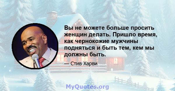 Вы не можете больше просить женщин делать. Пришло время, как чернокожие мужчины подняться и быть тем, кем мы должны быть.