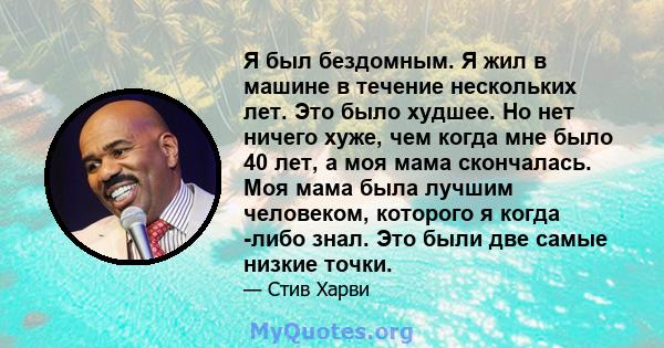 Я был бездомным. Я жил в машине в течение нескольких лет. Это было худшее. Но нет ничего хуже, чем когда мне было 40 лет, а моя мама скончалась. Моя мама была лучшим человеком, которого я когда -либо знал. Это были две