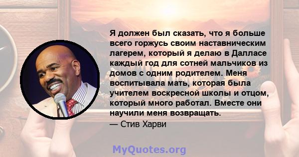 Я должен был сказать, что я больше всего горжусь своим наставническим лагерем, который я делаю в Далласе каждый год для сотней мальчиков из домов с одним родителем. Меня воспитывала мать, которая была учителем