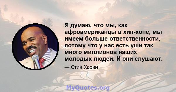 Я думаю, что мы, как афроамериканцы в хип-хопе, мы имеем больше ответственности, потому что у нас есть уши так много миллионов наших молодых людей. И они слушают.