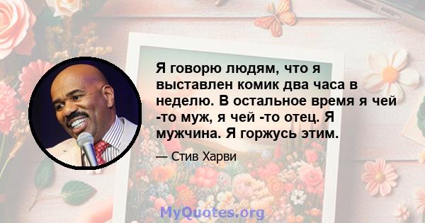 Я говорю людям, что я выставлен комик два часа в неделю. В остальное время я чей -то муж, я чей -то отец. Я мужчина. Я горжусь этим.