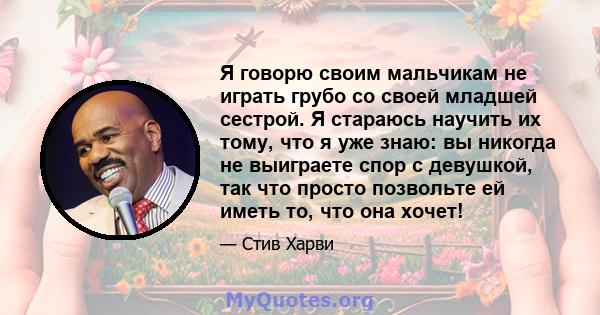 Я говорю своим мальчикам не играть грубо со своей младшей сестрой. Я стараюсь научить их тому, что я уже знаю: вы никогда не выиграете спор с девушкой, так что просто позвольте ей иметь то, что она хочет!