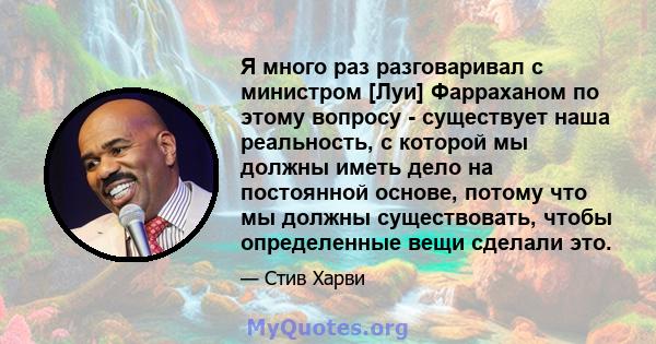 Я много раз разговаривал с министром [Луи] Фарраханом по этому вопросу - существует наша реальность, с которой мы должны иметь дело на постоянной основе, потому что мы должны существовать, чтобы определенные вещи