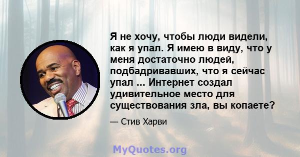 Я не хочу, чтобы люди видели, как я упал. Я имею в виду, что у меня достаточно людей, подбадривавших, что я сейчас упал ... Интернет создал удивительное место для существования зла, вы копаете?