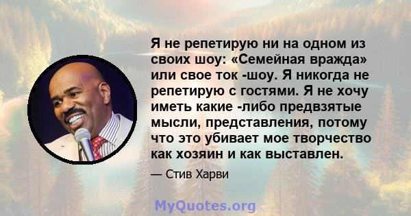 Я не репетирую ни на одном из своих шоу: «Семейная вражда» или свое ток -шоу. Я никогда не репетирую с гостями. Я не хочу иметь какие -либо предвзятые мысли, представления, потому что это убивает мое творчество как