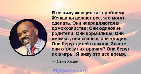 Я не вижу женщин как проблему. Женщины делают все, что могут сделать. Они направляются в домохозяйства; Они одинокие родители; Они кормильцы; Они «мамы», они «папы», они «дяди». Они берут детей в школу; Знаете, они