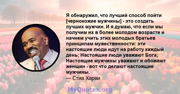 Я обнаружил, что лучший способ пойти [чернокожие мужчины] - это создать лучших мужчин. И я думаю, что если мы получим их в более молодом возрасте и начнем учить этих молодых братьев принципам мужественности: эти