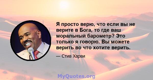 Я просто верю, что если вы не верите в Бога, то где ваш моральный барометр? Это только я говорю. Вы можете верить во что хотите верить.