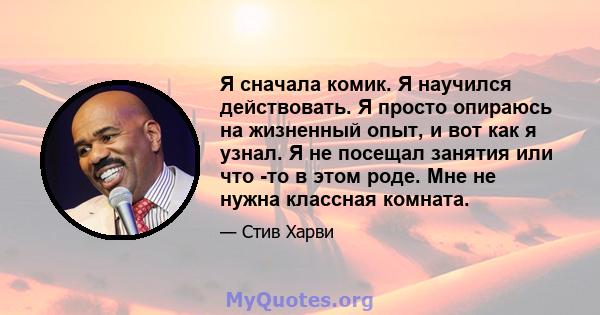 Я сначала комик. Я научился действовать. Я просто опираюсь на жизненный опыт, и вот как я узнал. Я не посещал занятия или что -то в этом роде. Мне не нужна классная комната.