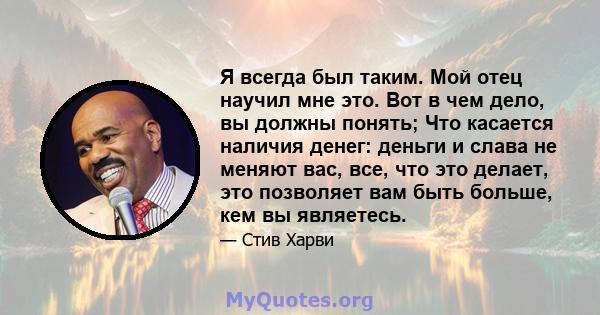 Я всегда был таким. Мой отец научил мне это. Вот в чем дело, вы должны понять; Что касается наличия денег: деньги и слава не меняют вас, все, что это делает, это позволяет вам быть больше, кем вы являетесь.