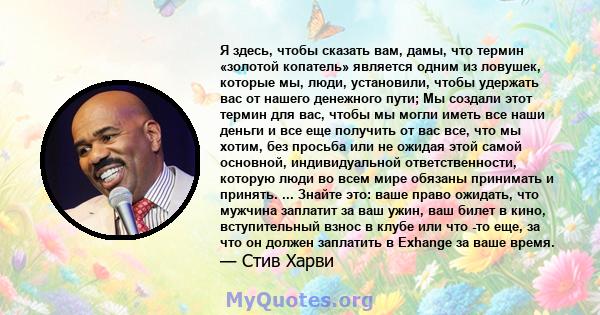 Я здесь, чтобы сказать вам, дамы, что термин «золотой копатель» является одним из ловушек, которые мы, люди, установили, чтобы удержать вас от нашего денежного пути; Мы создали этот термин для вас, чтобы мы могли иметь