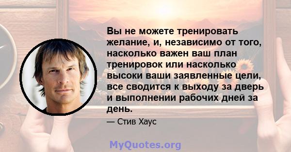 Вы не можете тренировать желание, и, независимо от того, насколько важен ваш план тренировок или насколько высоки ваши заявленные цели, все сводится к выходу за дверь и выполнении рабочих дней за день.