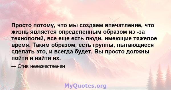 Просто потому, что мы создаем впечатление, что жизнь является определенным образом из -за технологий, все еще есть люди, имеющие тяжелое время. Таким образом, есть группы, пытающиеся сделать это, и всегда будет. Вы