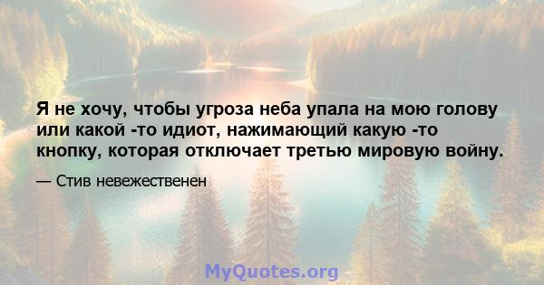 Я не хочу, чтобы угроза неба упала на мою голову или какой -то идиот, нажимающий какую -то кнопку, которая отключает третью мировую войну.