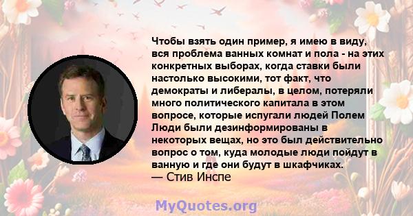 Чтобы взять один пример, я имею в виду, вся проблема ванных комнат и пола - на этих конкретных выборах, когда ставки были настолько высокими, тот факт, что демократы и либералы, в целом, потеряли много политического