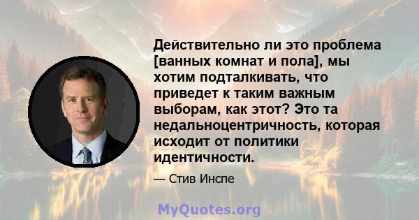 Действительно ли это проблема [ванных комнат и пола], мы хотим подталкивать, что приведет к таким важным выборам, как этот? Это та недальноцентричность, которая исходит от политики идентичности.