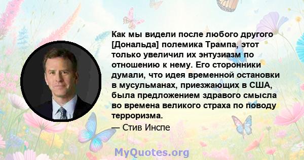 Как мы видели после любого другого [Дональда] полемика Трампа, этот только увеличил их энтузиазм по отношению к нему. Его сторонники думали, что идея временной остановки в мусульманах, приезжающих в США, была