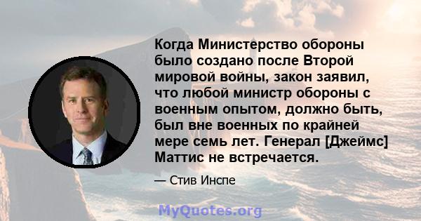 Когда Министерство обороны было создано после Второй мировой войны, закон заявил, что любой министр обороны с военным опытом, должно быть, был вне военных по крайней мере семь лет. Генерал [Джеймс] Маттис не встречается.