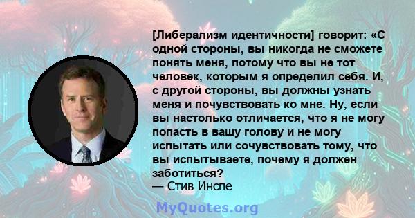 [Либерализм идентичности] говорит: «С одной стороны, вы никогда не сможете понять меня, потому что вы не тот человек, которым я определил себя. И, с другой стороны, вы должны узнать меня и почувствовать ко мне. Ну, если 