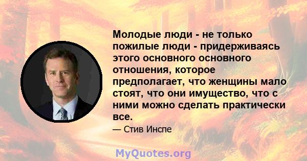 Молодые люди - не только пожилые люди - придерживаясь этого основного основного отношения, которое предполагает, что женщины мало стоят, что они имущество, что с ними можно сделать практически все.