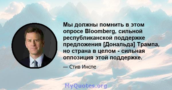 Мы должны помнить в этом опросе Bloomberg, сильной республиканской поддержке предложения [Дональда] Трампа, но страна в целом - сильная оппозиция этой поддержке.