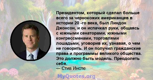 Президентом, который сделал больше всего за чернокожих американцев в истории 20 -го века, был Линдон Джонсон, и он испачкал руки, общаясь с южными сенаторами, южными конгрессменами, торговлями лошадьми, уговорив их,