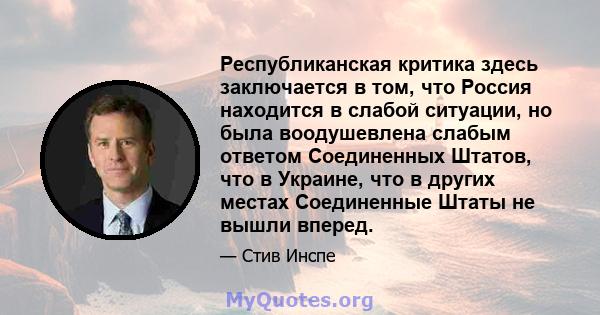 Республиканская критика здесь заключается в том, что Россия находится в слабой ситуации, но была воодушевлена ​​слабым ответом Соединенных Штатов, что в Украине, что в других местах Соединенные Штаты не вышли вперед.