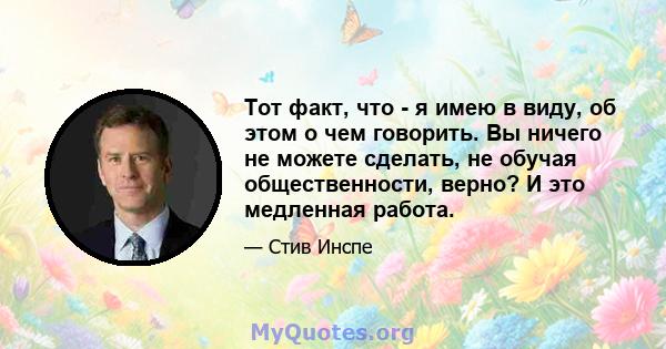 Тот факт, что - я имею в виду, об этом о чем говорить. Вы ничего не можете сделать, не обучая общественности, верно? И это медленная работа.