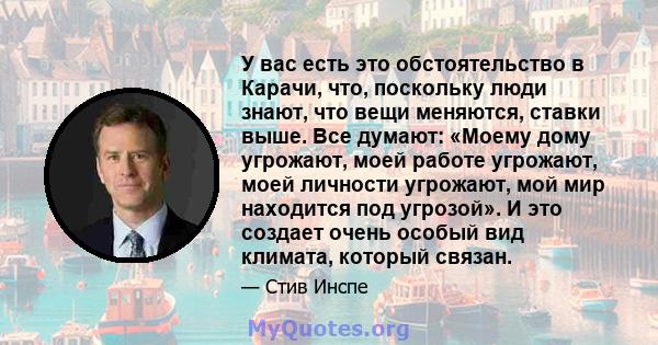 У вас есть это обстоятельство в Карачи, что, поскольку люди знают, что вещи меняются, ставки выше. Все думают: «Моему дому угрожают, моей работе угрожают, моей личности угрожают, мой мир находится под угрозой». И это