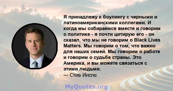 Я принадлежу к боулингу с черными и латиноамериканскими коллегами. И когда мы собираемся вместе и говорим о политике - я почти цитирую его - он сказал, что мы не говорим о Black Lives Matters. Мы говорим о том, что