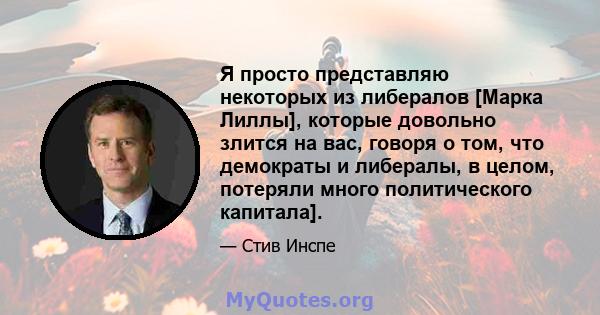 Я просто представляю некоторых из либералов [Марка Лиллы], которые довольно злится на вас, говоря о том, что демократы и либералы, в целом, потеряли много политического капитала].