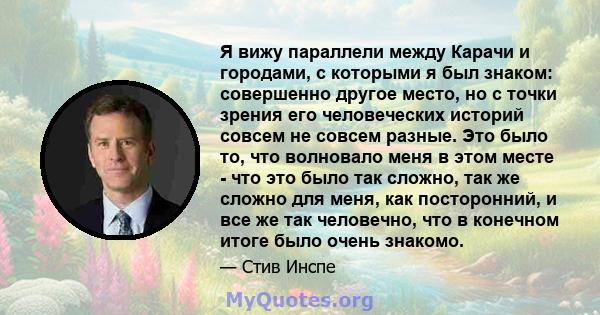 Я вижу параллели между Карачи и городами, с которыми я был знаком: совершенно другое место, но с точки зрения его человеческих историй совсем не совсем разные. Это было то, что волновало меня в этом месте - что это было 