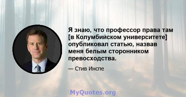 Я знаю, что профессор права там [в Колумбийском университете] опубликовал статью, назвав меня белым сторонником превосходства.