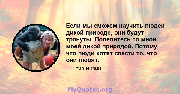 Если мы сможем научить людей дикой природе, они будут тронуты. Поделитесь со мной моей дикой природой. Потому что люди хотят спасти то, что они любят.