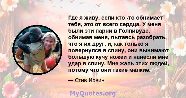 Где я живу, если кто -то обнимает тебя, это от всего сердца. У меня были эти парни в Голливуде, обнимая меня, пытаясь разобрать, что я их друг, и, как только я повернулся в спину, они вынимают большую кучу ножей и